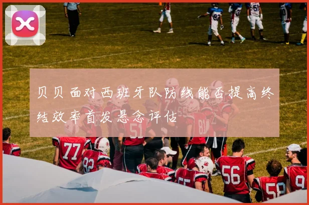 贝贝面对西班牙队防线能否提高终结效率首发悬念评估