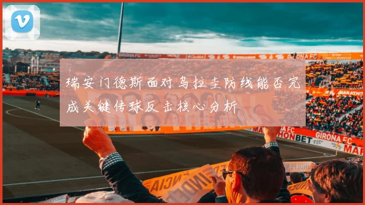 瑞安门德斯面对乌拉圭防线能否完成关键传球反击核心分析