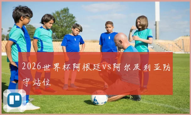 2026世界杯阿根廷vs阿尔及利亚防守站位