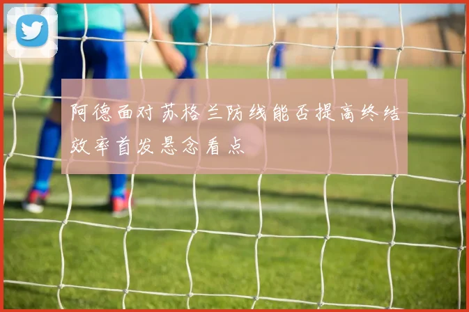 阿德面对苏格兰防线能否提高终结效率首发悬念看点