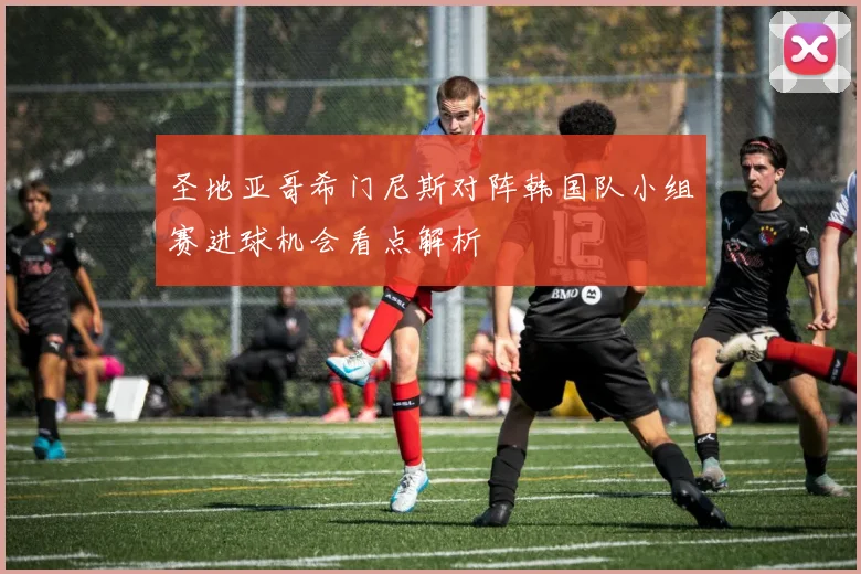 圣地亚哥希门尼斯对阵韩国队小组赛进球机会看点解析