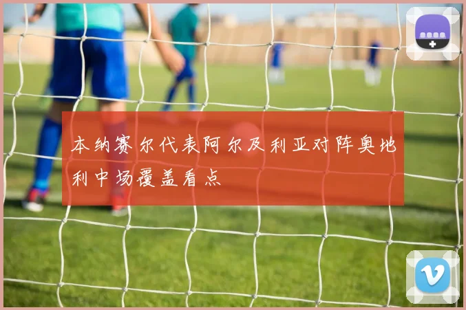 本纳赛尔代表阿尔及利亚对阵奥地利中场覆盖看点