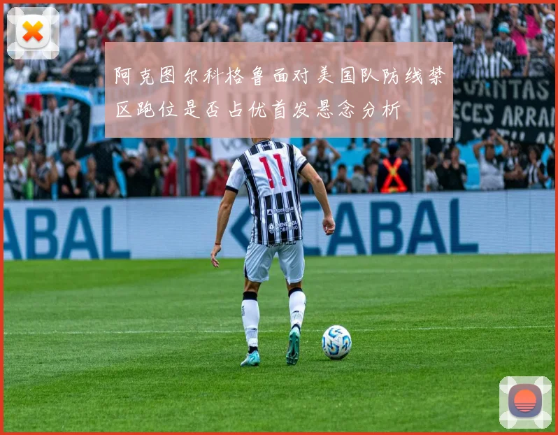 阿克图尔科格鲁面对美国队防线禁区跑位是否占优首发悬念分析