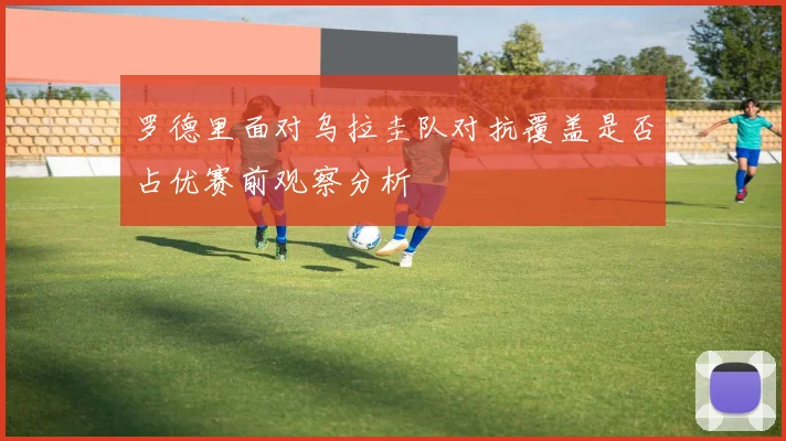 罗德里面对乌拉圭队对抗覆盖是否占优赛前观察分析