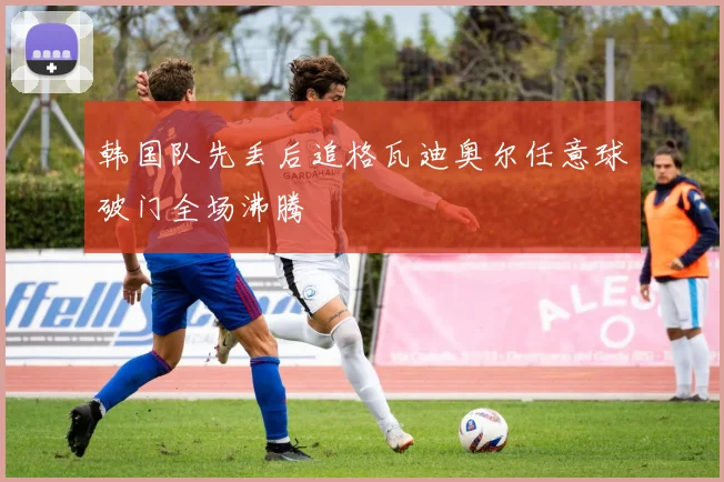 韩国队先丢后追格瓦迪奥尔任意球破门全场沸腾