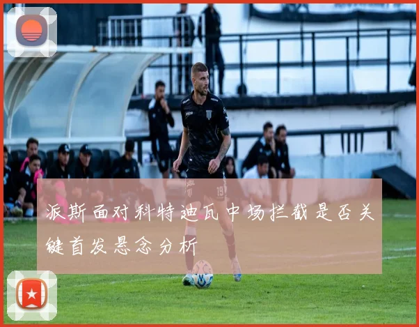 派斯面对科特迪瓦中场拦截是否关键首发悬念分析