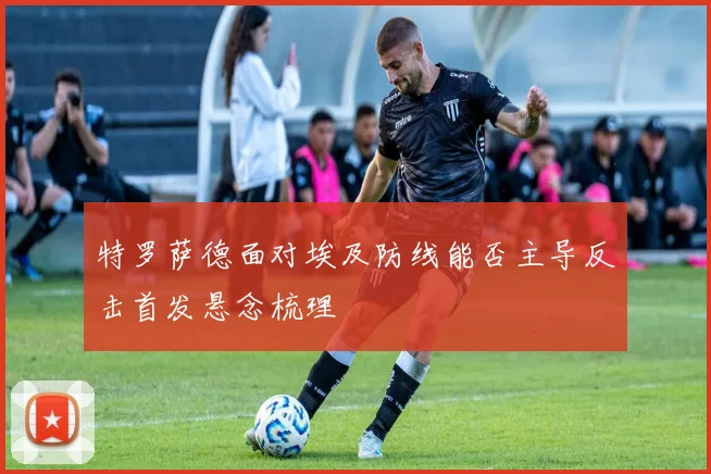 特罗萨德面对埃及防线能否主导反击首发悬念梳理