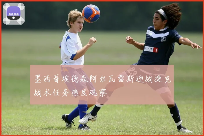 墨西哥埃德森阿尔瓦雷斯迎战捷克战术任务热度观察
