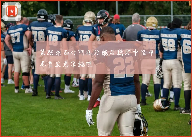 莱默尔面对阿根廷能否稳定中场节奏首发悬念梳理