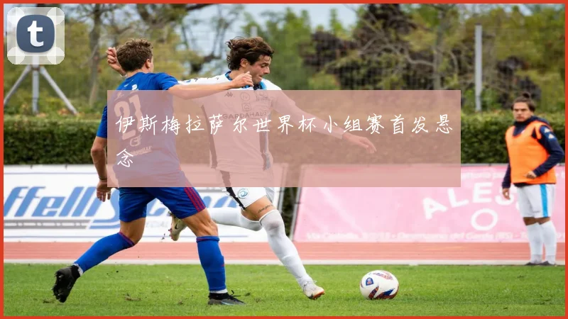 伊斯梅拉萨尔世界杯小组赛首发悬念